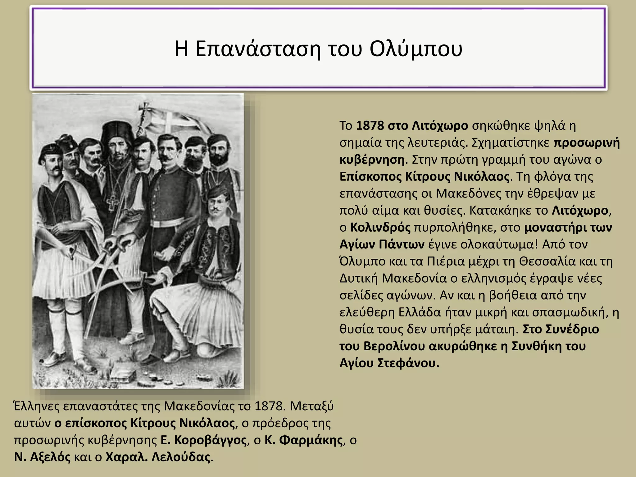 Η Επανάσταση του Ολύμπου
Το 1878 στο Λιτόχωρο σηκώθηκε ψηλά η
σημαία της λευτεριάς. Σχηματίστηκε προσωρινή
κυβέρνηση. Στην πρώτη γραμμή του αγώνα ο
Επίσκοπος Κίτρους Νικόλαος. Τη φλόγα της
επανάστασης οι Μακεδόνες την έθρεψαν με
πολύ αίμα και θυσίες. Κατακάηκε το Λιτόχωρο,
ο Κολινδρός πυρπολήθηκε, στο μοναστήρι των
Αγίων Πάντων έγινε ολοκαύτωμα! Από τον
Όλυμπο και τα Πιέρια μέχρι τη Θεσσαλία και τη
Δυτική Μακεδονία ο ελληνισμός έγραψε νέες
σελίδες αγώνων. Αν και η βοήθεια από την
ελεύθερη Ελλάδα ήταν μικρή και σπασμωδική, η
θυσία τους δεν υπήρξε μάταιη. Στο Συνέδριο
του Βερολίνου ακυρώθηκε η Συνθήκη του
Αγίου Στεφάνου.
Έλληνες επαναστάτες της Μακεδονίας το 1878. Μεταξύ
αυτών ο επίσκοπος Κίτρους Νικόλαος, ο πρόεδρος της
προσωρινής κυβέρνησης Ε. Κοροβάγγος, ο Κ. Φαρμάκης, ο
Ν. Αξελός και ο Χαραλ. Λελούδας.
 