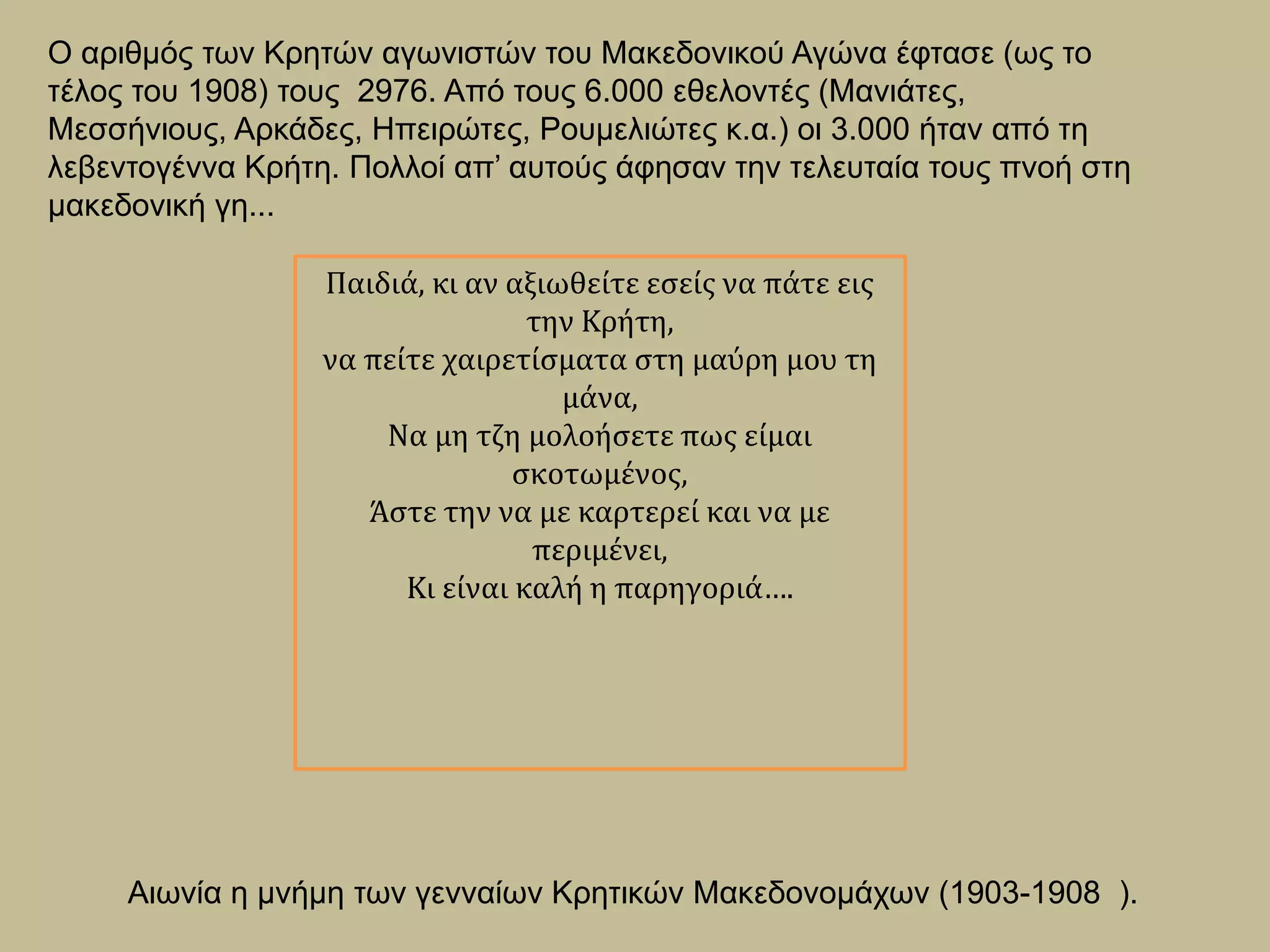 Ο αριθμός των Κρητών αγωνιστών του Μακεδονικού Αγώνα έφτασε (ως το
τέλος του 1908) τους 2976. Από τους 6.000 εθελοντές (Μανιάτες,
Μεσσήνιους, Αρκάδες, Ηπειρώτες, Ρουμελιώτες κ.α.) οι 3.000 ήταν από τη
λεβεντογέννα Κρήτη. Πολλοί απ’ αυτούς άφησαν την τελευταία τους πνοή στη
μακεδονική γη...
Παιδιά, κι αν αξιωθείτε εσείς να πάτε εις
την Κρήτη,
να πείτε χαιρετίσματα στη μαύρη μου τη
μάνα,
Να μη τζη μολοήσετε πως είμαι
σκοτωμένος,
Άστε την να με καρτερεί και να με
περιμένει,
Κι είναι καλή η παρηγοριά….
Αιωνία η μνήμη των γενναίων Κρητικών Μακεδονομάχων (1903-1908 ).
 