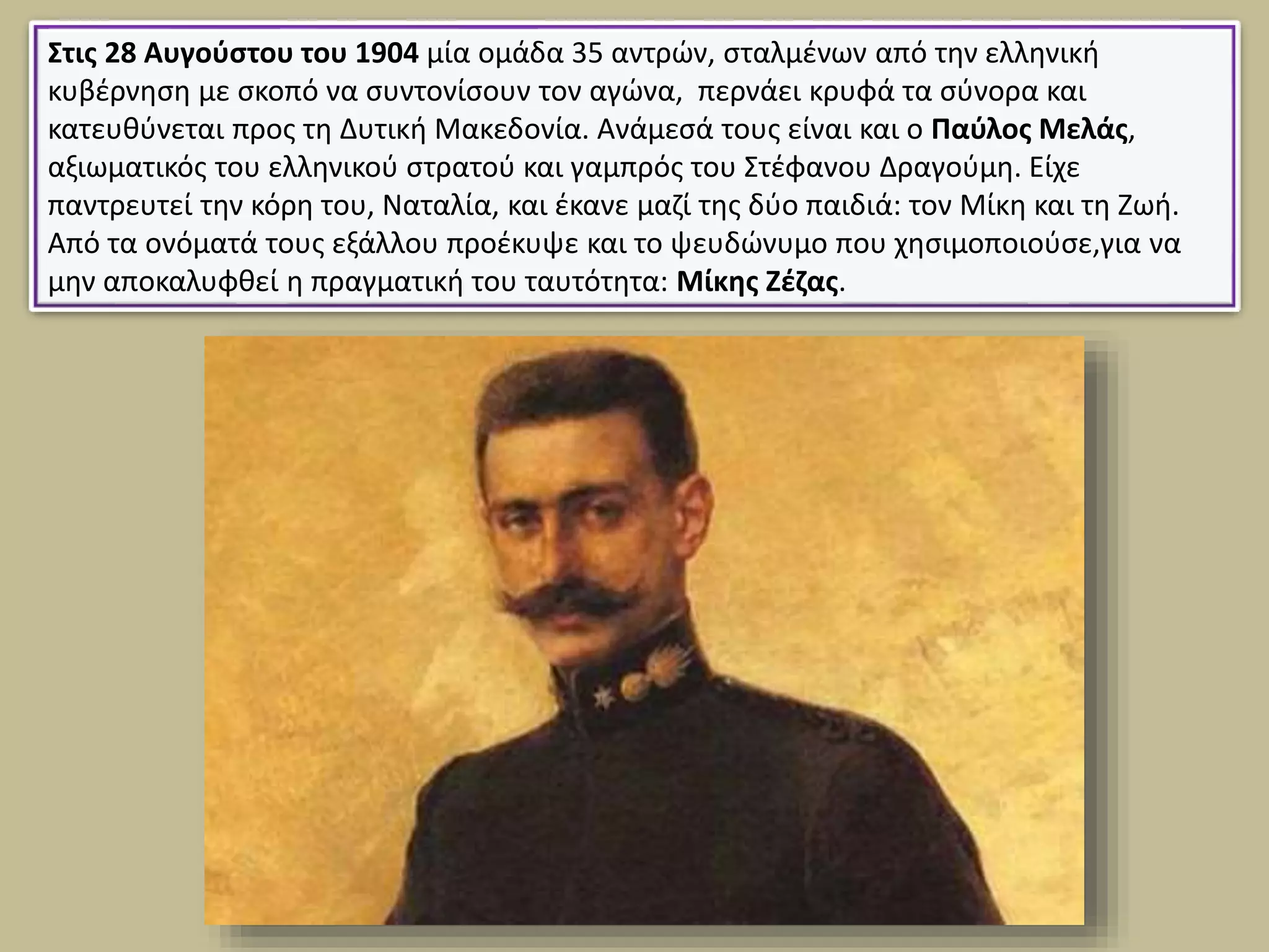 Στις 28 Αυγούστου του 1904 μία ομάδα 35 αντρών, σταλμένων από την ελληνική
κυβέρνηση με σκοπό να συντονίσουν τον αγώνα, περνάει κρυφά τα σύνορα και
κατευθύνεται προς τη Δυτική Μακεδονία. Ανάμεσά τους είναι και ο Παύλος Μελάς,
αξιωματικός του ελληνικού στρατού και γαμπρός του Στέφανου Δραγούμη. Είχε
παντρευτεί την κόρη του, Ναταλία, και έκανε μαζί της δύο παιδιά: τον Μίκη και τη Ζωή.
Από τα ονόματά τους εξάλλου προέκυψε και το ψευδώνυμο που χησιμοποιούσε,για να
μην αποκαλυφθεί η πραγματική του ταυτότητα: Μίκης Ζέζας.
 