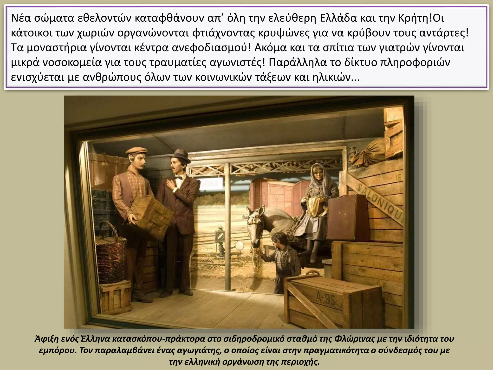 Νέα σώματα εθελοντών καταφθάνουν απ’ όλη την ελεύθερη Ελλάδα και την Κρήτη!Οι
κάτοικοι των χωριών οργανώνονται φτιάχνοντας κρυψώνες για να κρύβουν τους αντάρτες!
Τα μοναστήρια γίνονται κέντρα ανεφοδιασμού! Ακόμα και τα σπίτια των γιατρών γίνονται
μικρά νοσοκομεία για τους τραυματίες αγωνιστές! Παράλληλα το δίκτυο πληροφοριών
ενισχύεται με ανθρώπους όλων των κοινωνικών τάξεων και ηλικιών...
Άφιξη ενός Έλληνα κατασκόπου-πράκτορα στο σιδηροδρομικό σταθμό της Φλώρινας με την ιδιότητα του
εμπόρου. Τον παραλαμβάνει ένας αγωγιάτης, ο οποίος είναι στην πραγματικότητα ο σύνδεσμός του με
την ελληνική οργάνωση της περιοχής.
 