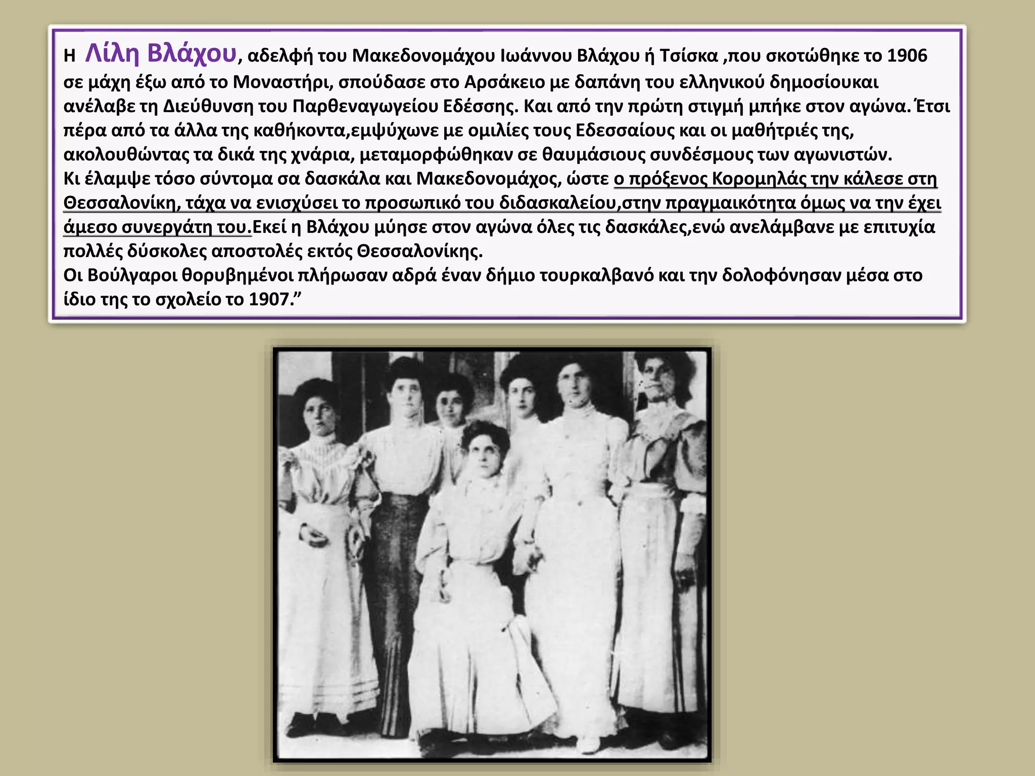 Η Λίλη Βλάχου, αδελφή του Μακεδονομάχου Ιωάννου Βλάχου ή Τσίσκα ,που σκοτώθηκε το 1906
σε μάχη έξω από το Μοναστήρι, σπούδασε στο Αρσάκειο με δαπάνη του ελληνικού δημοσίουκαι
ανέλαβε τη Διεύθυνση του Παρθεναγωγείου Εδέσσης. Και από την πρώτη στιγμή μπήκε στον αγώνα. Έτσι
πέρα από τα άλλα της καθήκοντα,εμψύχωνε με ομιλίες τους Εδεσσαίους και οι μαθήτριές της,
ακολουθώντας τα δικά της χνάρια, μεταμορφώθηκαν σε θαυμάσιους συνδέσμους των αγωνιστών.
Κι έλαμψε τόσο σύντομα σα δασκάλα και Μακεδονομάχος, ώστε ο πρόξενος Κορομηλάς την κάλεσε στη
Θεσσαλονίκη, τάχα να ενισχύσει το προσωπικό του διδασκαλείου,στην πραγμαικότητα όμως να την έχει
άμεσο συνεργάτη του.Εκεί η Βλάχου μύησε στον αγώνα όλες τις δασκάλες,ενώ ανελάμβανε με επιτυχία
πολλές δύσκολες αποστολές εκτός Θεσσαλονίκης.
Οι Βούλγαροι θορυβημένοι πλήρωσαν αδρά έναν δήμιο τουρκαλβανό και την δολοφόνησαν μέσα στο
ίδιο της το σχολείο το 1907.”
 