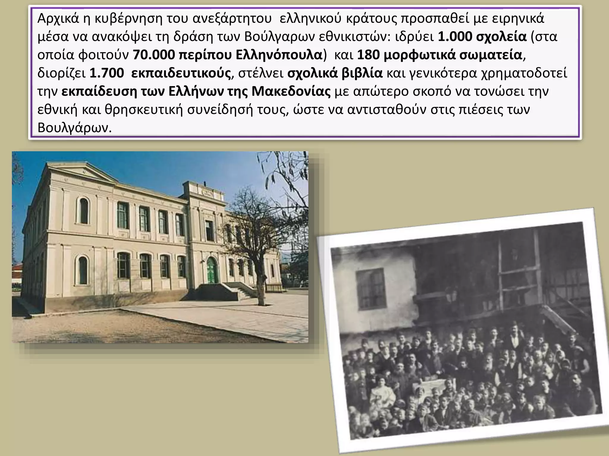 Αρχικά η κυβέρνηση του ανεξάρτητου ελληνικού κράτους προσπαθεί με ειρηνικά
μέσα να ανακόψει τη δράση των Βούλγαρων εθνικιστών: ιδρύει 1.000 σχολεία (στα
οποία φοιτούν 70.000 περίπου Ελληνόπουλα) και 180 μορφωτικά σωματεία,
διορίζει 1.700 εκπαιδευτικούς, στέλνει σχολικά βιβλία και γενικότερα χρηματοδοτεί
την εκπαίδευση των Ελλήνων της Μακεδονίας με απώτερο σκοπό να τονώσει την
εθνική και θρησκευτική συνείδησή τους, ώστε να αντισταθούν στις πιέσεις των
Βουλγάρων.
 