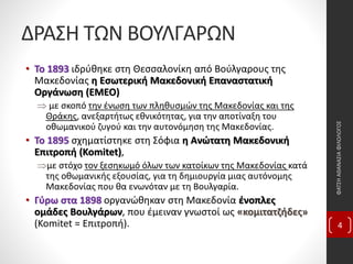 ΔΡΑΣΗ ΤΩΝ ΒΟΥΛΓΑΡΩΝ
• Το 1893 ιδρύθηκε στη Θεσσαλονίκη από Βούλγαρους της
Μακεδονίας η Εσωτερική Μακεδονική Επαναστατική
Οργάνωση (ΕΜΕΟ)
 με σκοπό την ένωση των πληθυσμών της Μακεδονίας και της
Θράκης, ανεξαρτήτως εθνικότητας, για την αποτίναξη του
οθωμανικού ζυγού και την αυτονόμηση της Μακεδονίας.
• Το 1895 σχηματίστηκε στη Σόφια η Ανώτατη Μακεδονική
Επιτροπή (Komitet),
με στόχο τον ξεσηκωμό όλων των κατοίκων της Μακεδονίας κατά
της οθωμανικής εξουσίας, για τη δημιουργία μιας αυτόνομης
Μακεδονίας που θα ενωνόταν με τη Βουλγαρία.
• Γύρω στα 1898 οργανώθηκαν στη Μακεδονία ένοπλες
ομάδες Βουλγάρων, που έμειναν γνωστοί ως «κομιτατζήδες»
(Komitet = Επιτροπή).
ΦΑΤΣΗΑΘΑΝΑΣΙΑΦΙΛΟΛΟΓΟΣ
4
 
