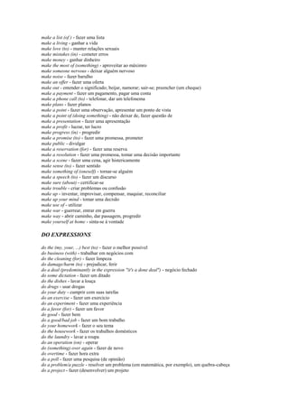 make a list (of ) - fazer uma lista
make a living - ganhar a vida
make love (to) - manter relações sexuais
make mistakes (in) - cometer erros
make money - ganhar dinheiro
make the most of (something) - aproveitar ao máximro
make someone nervous - deixar alguém nervoso
make noise - fazer barulho
make an offer - fazer uma oferta
make out - entender o significado; beijar, namorar; sair-se; preencher (um cheque)
make a payment - fazer um pagamento, pagar uma conta
make a phone call (to) - telefonar, dar um telefonema
make plans - fazer planos
make a point - fazer uma observação, apresentar um ponto de vista
make a point of (doing something) - não deixar de, fazer questão de
make a presentation - fazer uma apresentação
make a profit - lucrar, ter lucro
make progress (in) - progredir
make a promise (to) - fazer uma promessa, prometer
make public - divulgar
make a reservation (for) - fazer uma reserva
make a resolution - fazer uma promessa, tomar uma decisão importante
make a scene - fazer uma cena, agir histericamente
make sense (to) - fazer sentido
make something of (oneself) - tornar-se alguém
make a speech (to) - fazer um discurso
make sure (about) - certificar-se
make trouble - criar problemas ou confusão
make up - inventar, improvisar, compensar, maquiar, reconciliar
make up your mind - tomar uma decisão
make use of - utilizar
make war - guerrear, entrar em guerra
make way - abrir caminho, dar passagem, progredir
make yourself at home - sinta-se à vontade

DO EXPRESSIONS

do the (my, your, ...) best (to) - fazer o melhor possível
do business (with) - trabalhar em negócios com
do the cleaning (for) - fazer limpeza
do damage/harm (to) - prejudicar, ferir
do a deal (predominantly in the expression "it's a done deal") - negócio fechado
do some dictation - fazer um ditado
do the dishes - lavar a louça
do drugs - usar drogas
do your duty - cumprir com suas tarefas
do an exercise - fazer um exercício
do an experiment - fazer uma experiência
do a favor (for) - fazer um favor
do good - fazer bem
do a good/bad job - fazer um bom trabalho
do your homework - fazer o seu tema
do the housework - fazer os trabalhos domésticos
do the laundry - lavar a roupa
do an operation (on) - operar
do (something) over again - fazer de novo
do overtime - fazer hora extra
do a poll - fazer uma pesquisa (de opinião)
do a problem/a puzzle - resolver um problema (em matemática, por exemplo), um quebra-cabeça
do a project - fazer (desenvolver) um projeto
 