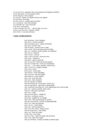 do research (on) - pesquisar, fazer uma pesquisa (investigação científica)
do the right thing - ter uma atitude correta
do the shopping - fazer compras
do someone - transar, ter relações sexuais com alguém
do something - fazer algo
do time in prison - cumprir pena carcerária
do a translation - fazer uma tradução
do well/badly (in) - sair-se bem/mal
to be done - estar pronto
to have nothing to do with ... - não ter nada a ver com ...
to have your hair done - arrumar o cabelo
that will do it - isto será suficiente

TAKE EXPRESSIONS

                  take advantage - levar vantagem
                  take advice - aceitar conselhos
                  take (something) apart - separar, desmontar
                  take back - levar de volta
                  take the blame - assumir, levar a culpa
                  take a break - fazer uma pausa, dar uma folga
                  take care - cuidar-se, tomar cuidado, ser cuidadoso
                  take care of - cuidar de
                  take a chance - arriscar
                  take a course (lessons) - fazer um curso
                  take it easy - acalmar-se
                  take effect - vigorar a partir de
                  take an injection - tomar (levar) uma injeção
                  take into consideration - levar em consideração
                  take it as ... - crer, supor, entender, aceitar como ...
                  take it or leave it - é pegar ou largar
                  take a leak - urinar
                  take lessons - tomar aulas
                  take liberties - tomar liberdades
                  take a look (at) - dar uma olhada
                  take medicine - tomar remédio
                  take a nap - tirar uma sesta
                  take notes - fazer anotações
                  take off - decolar, ir embora
                  take (something) off - tirar (casaco, óculos, etc.)
                  take the opportunity - aproveitar a oportunidade
                  take (somebody/something) out - levar alguém para sair, remover algo
                  take over - assumir controle, tomar conta
                  take part - fazer parte, participar
                  take a piss - mijar
                  take personal offense - ofender-se
                  take place - acontecer, ocorrer
                  take pride - orgulhar-se, ter orgulho
                  take a poll - fazer uma pesquisa de opinião
                  take the responsibility - assumir a responsabilidade
                  take a rest - fazer um descanso
                  take a shower - tomar banho
                  take steps - iniciar preparativos
                  take a taxi (bus, plane) - pegar um taxi
                  take the temperature - tirar a febre
                  take a test - fazer um exame
                  It takes time - leva tempo
                  take one's time - tomar seu tempo, não ter pressa
                  take a trip - fazer uma viagem
                  take up something - começar a estudar ou praticar algo
 
