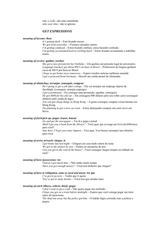 take a walk - dar uma caminhada
                 take your time - não te apressa

                 GET EXPRESSIONS

meaning of become: ficar
               It’s getting dark. - Está ficando escuro.
               We got tired yesterday. - Ficamos cansados ontem.
               I’m getting confused. - Estou ficando confuso, estou fazendo confusão.
               I’m getting accustomed/used to working hard. - Estou ficando acostumado a trabalhar
               muito.

meaning of receive: ganhar, receber
                 She got a nice present for her birthday. - Ela ganhou um presente legal de aniversário.
                 Language teachers get about R$15 an hour in Brazil. - Professores de línguas ganham
                 cerca de R$15 por hora no Brasil.
                 I hope to get better news tomorrow. - Espero receber notícias melhores amanhã.
                 I got a postcard from Germany. - Recebi um cartão postal da Alemanha.

meaning of obtain/buy: arranjar, conseguir, comprar
                He’s going to get a job after college. - Ele vai arranjar um emprego depois da
                faculdade. (conseguir, arranjar emprego)
                I got a promotion. - Eu consegui uma promoção. (ganhar, conseguir)
                He got $800 for his old car. - Ele conseguiu 800 dólares pelo seu velho carro (conseguir
                dinheiro pela venda de algo)
                You can get cheap things in Hong Kong. - A gente consegue comprar coisas baratas em
                Hong Kong.
                I'm planning to get a new car soon. - Estou planejando comprar um carro novo em
                breve.

meaning of fetch/pick up: pegar, trazer, buscar
                 Go and get the newspaper. - Vai lá e pega o jornal.
                 Shall I get you a book from the library? - Você quer que eu traga um livro da biblioteca
                 para você?
                 Stay here. I’ll get you some slippers. - Fica aqui. Vou buscar (arranjar) uns chinelos
                 para você.

meaning of arrive at/reach: chegar, ir
                 I got home late last night. - Cheguei em casa tarde ontem de noite.
                 We got to the airport by taxi. - Fomos ao aeroporto de taxi.
                 Can you get to the roof of the house? - Você consegue chegar (trepar) no telhado da
                 casa?

meaning of have (possession): ter
                I haven’t got much time. - Não tenho muito tempo.
                Have you got enough money? - Você tem dinheiro que chegue?

meaning of have to (obligation, same as need and must): ter que
                I’ve got to go now. - Tenho que ir agora.
                You’ve got to study harder. - Você tem que estudar mais.

meaning of catch (illness, vehicle, thief): pegar
                I don’t want to get a cold. - Não quero pegar um resfriado.
                I hope you get on a train before midnight. - Espero que você consiga pegar um trem
                antes da meia-noite.
                The thief ran away but the police got him. - O ladrão fugiu correndo mas a polícia o
                pegou.
 