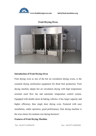 www.fooddryingoven.com info@food-machines.org
Tel: +86 0371-65903478 Fax: +86 0371-65903401
Fruit Drying Oven
Introduction of Fruit Drying Oven
Fruit drying oven as one of the hot air circulation drying ovens, is the
essential drying sterilization equipment for dried fruit production. Fruit
drying machine adopts hot air circulation drying with high temperature
resistant axial flow fan and automatic temperature control system.
Equipped with double doors & baking vehicles, it has larger capacity and
higher efficiency than single door drying oven. Featured with easy
installation, stable operation, good performance, fruit drying machine is
the wise choice for medium size drying business!
Features of Fruit Drying Machine
 