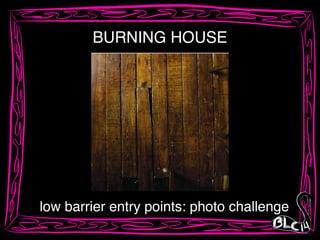 low barrier entry points: photo challenge
BURNING HOUSE
 