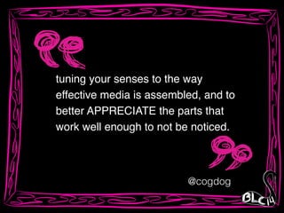 tuning your senses to the way
effective media is assembled, and to
better APPRECIATE the parts that
work well enough to not be noticed.
@cogdog
 