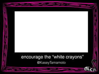 encourage the “white crayons”
@KaseyTamamoto
 
