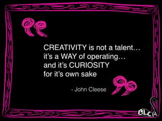 CREATIVITY is not a talent…!
it’s a WAY of operating…!
and it’s CURIOSITY !
for it’s own sake
- John Cleese
 