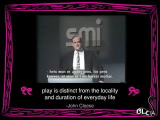 play is distinct from the locality!
and duration of everyday life
-John Cleese
 