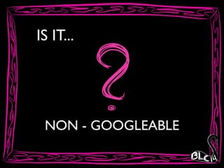 IS IT...
NON - GOOGLEABLE
 