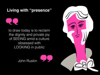 Living with “presence”
to draw today is to reclaim
the dignity and private joy
of SEEING amid a culture
obsessed with
LOOKING in public
John Ruskin
 
