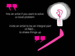 hire an artist if you want to solve
a novel problem
invite an artist to be an integral part
of R&D…
to shake things up
 