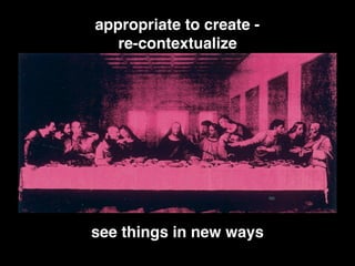 see things in new ways
appropriate to create -
re-contextualize
 