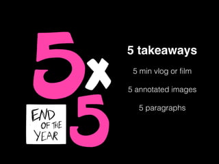 5 takeaways
5 min vlog or ﬁlm
5 annotated images
5 paragraphs
 