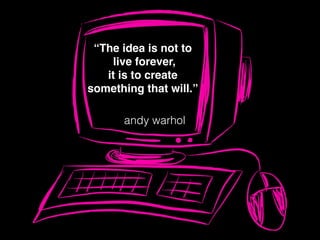 “The idea is not to
live forever,
it is to create
something that will.”
andy warhol
 