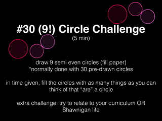 #30 (9!) Circle Challenge
draw 9 semi even circles (ﬁll paper)
*normally done with 30 pre-drawn circles
in time given, ﬁll the circles with as many things as you can
think of that “are” a circle
extra challenge: try to relate to your curriculum OR
Shawnigan life
(5 min)
 