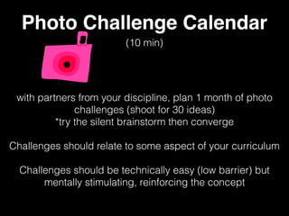 Photo Challenge Calendar
with partners from your discipline, plan 1 month of photo
challenges (shoot for 30 ideas)
*try the silent brainstorm then converge
Challenges should relate to some aspect of your curriculum
Challenges should be technically easy (low barrier) but
mentally stimulating, reinforcing the concept
(10 min)
 