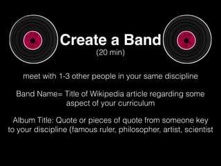 Create a Band
meet with 1-3 other people in your same discipline
(20 min)
Band Name= Title of Wikipedia article regarding some
aspect of your curriculum
Album Title: Quote or pieces of quote from someone key
to your discipline (famous ruler, philosopher, artist, scientist
 