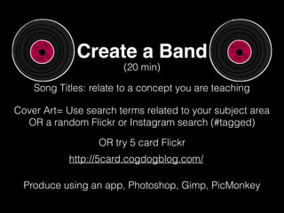 Create a Band
Song Titles: relate to a concept you are teaching
(20 min)
Cover Art= Use search terms related to your subject area
OR a random Flickr or Instagram search (#tagged)
http://5card.cogdogblog.com/
OR try 5 card Flickr
Produce using an app, Photoshop, Gimp, PicMonkey
 