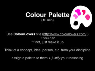 Colour Palette
Use ColourLovers site (http://www.colourlovers.com/ )
if you can
*if not, just make it up
Think of a concept, idea, person, etc. from your discipline
assign a palette to them + justify your reasoning
(10 min)
 