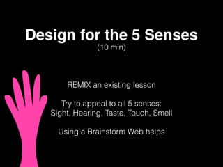 Design for the 5 Senses
REMIX an existing lesson
Try to appeal to all 5 senses:
Sight, Hearing, Taste, Touch, Smell
Using a Brainstorm Web helps
(10 min)
 