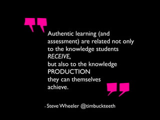 Authentic learning (and
assessment) are related not only
to the knowledge students
RECEIVE,
but also to the knowledge
PRODUCTION
they can themselves
achieve.
- Steve Wheeler @timbuckteeth
 