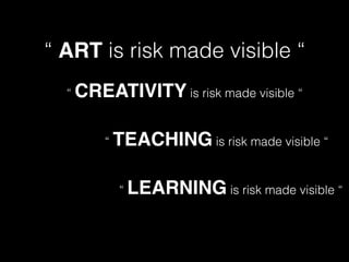 “ ART is risk made visible “
“ CREATIVITY is risk made visible “
“ TEACHING is risk made visible “
“ LEARNING is risk made visible “
 