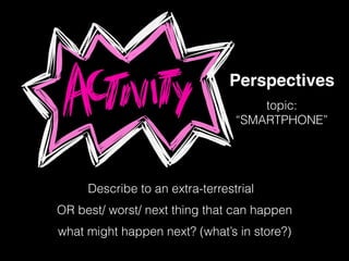 Perspectives
Describe to an extra-terrestrial
topic:
“SMARTPHONE”
OR best/ worst/ next thing that can happen
what might happen next? (what’s in store?)
 