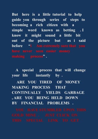 But here is a little tutorial to help
guide you through series of steps to
becoming a rich citizen with a
simple word known as betting . I
know it might sound a little bit
out of the picture but as i said
before “i Am extremely sure that you
have never seen easier money
making process” .
A special process that will change
your life instantly by .
ARE YOU TIRED OF MONEY
MAKING PROCESS THAT
CONTINUALLY YIELDS GARBAGE
, ARE YOU BEING HELD DOWN
BY FINANCIAL PROBLEMS .
YOU HAVE STUMBLED UPON THIS
GOLD MINE . JUST CLICK ON
THIS SPECIAL LINK TO GET
 