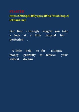 STARTED
http://550c5ptk200yapoy2f5nk7mlab.hop.cl
ickbank.net/
But first i strongly suggest you take
a look at a little tutorial for
perfection ,
A little help to for ultimate
money guaranty to achieve your
wildest dreams
 