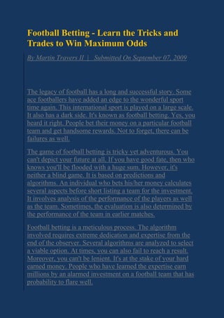 Football Betting - Learn the Tricks and
Trades to Win Maximum Odds
By Martin Travers II | Submitted On September 07, 2009
The legacy of football has a long and successful story. Some
ace footballers have added an edge to the wonderful sport
time again. This international sport is played on a large scale.
It also has a dark side. It's known as football betting. Yes, you
heard it right. People bet their money on a particular football
team and get handsome rewards. Not to forget, there can be
failures as well.
The game of football betting is tricky yet adventurous. You
can't depict your future at all. If you have good fate, then who
knows you'll be flooded with a huge sum. However, it's
neither a blind game. It is based on predictions and
algorithms. An individual who bets his/her money calculates
several aspects before short listing a team for the investment.
It involves analysis of the performance of the players as well
as the team. Sometimes, the evaluation is also determined by
the performance of the team in earlier matches.
Football betting is a meticulous process. The algorithm
involved requires extreme dedication and expertise from the
end of the observer. Several algorithms are analyzed to select
a viable option. At times, you can also fail to reach a result.
Moreover, you can't be lenient. It's at the stake of your hard
earned money. People who have learned the expertise earn
millions by an alarmed investment on a football team that has
probability to flare well.
 