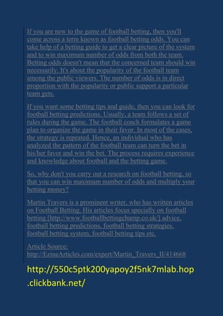 If you are new to the game of football betting, then you'll
come across a term known as football betting odds. You can
take help of a betting guide to get a clear picture of the system
and to win maximum number of odds from both the team.
Betting odds doesn't mean that the concerned team should win
necessarily. It's about the popularity of the football team
among the public viewers. The number of odds is in direct
proportion with the popularity or public support a particular
team gets.
If you want some betting tips and guide, then you can look for
football betting predictions. Usually, a team follows a set of
rules during the game. The football coach formulates a game
plan to organize the game in their favor. In most of the cases,
the strategy is repeated. Hence, an individual who has
analyzed the pattern of the football team can turn the bet in
his/her favor and win the bet. The process requires experience
and knowledge about football and the betting game.
So, why don't you carry out a research on football betting, so
that you can win maximum number of odds and multiply your
betting money?
Martin Travers is a prominent writer, who has written articles
on Football Betting. His articles focus specially on football
betting [http://www.footballbettingchamp.co.uk/] advice,
football betting predictions, football betting strategies,
football betting system, football betting tips etc.
Article Source:
http://EzineArticles.com/expert/Martin_Travers_II/414668
http://550c5ptk200yapoy2f5nk7mlab.hop
.clickbank.net/
 