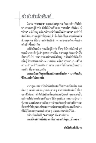คำ�นำ�สำ�นักพิมพ์
	 นิยาม “ความสุข” ของแต่ละบุคคล ก็แตกต่างกันไป !
บางคนอาจรู้สึกว่า ถ้าได้เป็นเจ้าของ “รถเก๋ง” คันใหม่ มี
“บ้าน” หลังใหญ่ หรือ “ก้าวหน้าในหน้าทีการงาน” จะทำ�ให้
                                             ่
สัมผัสกับความรู้สึกที่สุขล้นได้ ซึ่งก็ถือเป็นความพึงพอใจ
ส่วนบุคคล ที่ไม่อาจตัดสินได้ว่า ความสุขของใครตื้นเขิน
หรือลึกซึ้งกว่ากัน
	 แต่ถ้าวันหนึ่ง คุณเริ่มรู้สึกว่า ทั้งๆ ที่มีรถคันใหม่ แต่
พอเห็นรถเก๋งรุ่นล่าสุดของคนอื่น ความสุขก่อนหน้านั้น
ก็หายวับไป ขนาดของบ้านหลังใหญ่ กลับทำ�ให้อึดอัด
เมื่อผู้ร่วมชายคาต่างหมางเมิน หรือการพยายามสร้าง	
ความก้าวหน้าในอาชีพการงาน บ่อยครังก็กลายเป็นความ
                                         ้
กดดัน ที่ยากจะแบกรับ
	 และเหนื่อยกับการดิ้นรนโหยหาสิ่งต่างๆ มาเติมเต็ม
ชีวิต...อย่างไม่หยุดยั้ง
	
	 หากคุณเคย หรือกำ�ลังประสบกับสภาวะข้างต้น ลอง
ค่อยๆ ละเมียดอ่านมุมมองต่างๆ จากหนังสือเล่มนี้ ที่ขอ
บอกไว้กอนว่า มันไม่ใช่คมอ ทีพออ่านจบปุบ แล้วคุณจะสุขปับ	
           ่             ู่ ื ่            ๊                   ๊
แต่การได้ปลดปล่อยตัวเอง ให้หลุดพ้นจากความยุ่งยาก
วุนวาย และผ่อนคลายด้วยการอ่านแต่ละหน้าอย่างพิจารณา
  ่
ก็อาจทำ�ให้คณพบประสบการณ์ความสุขทีสดแสนเรียบง่าย	
              ุ                                ุ่
ที่ได้มีโอกาสทบทวนสิ่งต่างๆ และสนทนากับหัวใจ...
	 อย่างที่เกริ่นไว้ “ความสุข” มีหลายนิยาม
	 และนี่คืออีกหนึ่งนิยาม ที่เราอยากให้คุณ...ลิ้มลอง !   
	 	 	                	          	
	 	 	                	          	              สำ�นักพิมพ์ผลิบาน
 
