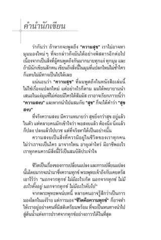คำ�นำ�นักเขียน
	 ว่ากันว่า ถ้าหากจะพูดถึง “ความสุข” เราไม่อาจหา
มุมมองใหม่ๆ ที่จะกล่าวถึงมันได้อย่างพิสดารอีกต่อไป	
เนืองจากเป็นสิงทีผคนพูดถึงกันมากมายทุกแง่ ทุกมุม และ
   ่           ่ ่ ู้
ถ้ามีนกเขียนสักคน เขียนถึงสิงนีในมุมทีแปลกใหม่ไม่ซ�ใคร
       ั                     ่ ้          ่               ้ำ
ก็แทบไม่มีทางเป็นไปได้เลย  
	 แน่นอนว่า “ความสุข” ที่ผมพูดถึงในหนังสือเล่มนี้
ไม่ใช่เรื่องแปลกใหม่ แต่อย่างไรก็ตาม ผมได้พยายามนำ�
เสนอในแง่มมทีไม่คอยมีใครได้สมผัส เราอาจเรียกภาวะนีวา	
             ุ ่ ่             ั                               ้่
“ความสงบ” และหากนำ�ไปผสมกับ “สุข” ก็จะได้คำ�ว่า “สุข
สงบ”
	 ทีจริงความสงบ มีความหมายว่า สุขยิงกว่าสุข อยูแล้ว
         ่                                      ่            ่
ในตัว แต่หลายคนมักเข้าใจว่า พอสงบแล้ว ต้องนิง นิงแล้ว ่ ่
ก็ปลง ปลงแล้วไปบวช แต่ที่จริงหาได้เป็นอย่างนั้น  	
	 ความสงบเป็ น สิ่ ง ที่ ค วรมี อ ยู่ ใ นชี วิ ต ของเราทุ ก คน	
ไม่ว่าเราจะเป็นใคร มาจากไหน อายุเท่าไหร่ มีอาชีพอะไร
เราทุกคนควรมีสิ่งนี้ไว้เป็นสมบัติประจำ�ใจ

	 ชีวตเป็นเรืองของการเปลียนแปลง และการเปลียนแปลง
         ิ       ่          ่                 ่
นันโดยมากจะนำ�มาซึงความทุกข์ พระพุทธเจ้าถึงกับเคยตรัส
   ้                 ่
เอาไว้ว่า “นอกจากทุกข์ ไม่มีอะไรเกิด นอกจากทุกข์ ไม่มี
อะไรตั้งอยู่ นอกจากทุกข์ ไม่มีอะไรดับไป”
	 จากพระพุทธพจน์บทนี้ หลายคนอาจรู้สึกว่าเป็นการ	
มองโลกในแง่ราย แต่การมอง “ชีวตคือความทุกข์”  ก็อาจทำ�
               ้                ิ
ให้เราอยูอย่างคนทีมสติเตรียมพร้อม ทีจะเป็นหนทางนำ�ไป
           ่       ่ ี                ่
สูตนน้�แห่งการปราศจากทุกข์อย่างถาวรได้ ในทีสด
  ่ ้ ำ                                    ุ่
 