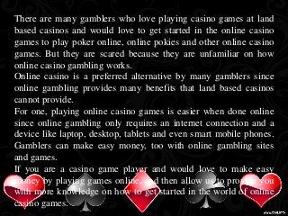 There are many gamblers who love playing casino games at land 
based casinos and would love to get started in the online casino 
games to play poker online, online pokies and other online casino 
games. But they are scared because they are unfamiliar on how 
online casino gambling works. 
Online casino is a preferred alternative by many gamblers since 
online gambling provides many benefits that land based casinos 
cannot provide. 
For one, playing online casino games is easier when done online 
since online gambling only requires an internet connection and a 
device like laptop, desktop, tablets and even smart mobile phones. 
Gamblers can make easy money, too with online gambling sites 
and games. 
If you are a casino game player and would love to make easy 
money by playing games online, and then allow us to provide you 
with more knowledge on how to get started in the world of online 
casino games. 
 