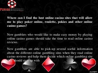 Where can I find the best online casino sites that will allow 
me to play poker online, roulette, pokies and other online 
casino games? 
New gamblers who would like to make easy money by playing 
online casino games should take the time to read online casino 
reviews. 
New gamblers are able to pick-up several useful information 
about the different online gambling sites when they read online 
casino reviews and help them decide which online gambling site 
they should sign-up with 
 