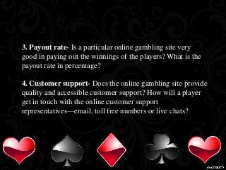 3. Payout rate- Is a particular online gambling site very 
good in paying out the winnings of the players? What is the 
payout rate in percentage? 
4. Customer support- Does the online gambling site provide 
quality and accessible customer support? How will a player 
get in touch with the online customer support 
representatives—email, toll free numbers or live chats? 
 