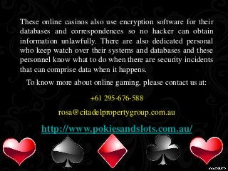 These online casinos also use encryption software for their 
databases and correspondences so no hacker can obtain 
information unlawfully. There are also dedicated personal 
who keep watch over their systems and databases and these 
personnel know what to do when there are security incidents 
that can comprise data when it happens. 
To know more about online gaming, please contact us at: 
+61 295-676-588 
rosa@citadelpropertygroup.com.au 
http://www.pokiesandslots.com.au/ 
 