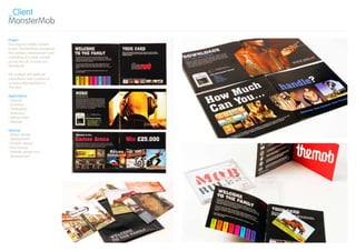 _Client
MonsterMob

Project
The original mobile content
brand, MonsterMob pioneered
the creation, development and
marketing of mobile content
across the UK, Europe and
Worldwide.

We worked with external
consultants Love Creative to
re-brand MonsterMob to
The Mob.

Applications
› Apparel
› Brochure
› Catalogues
› Stationery
› Vehicle livery
› Website

Services
› Brand identity
  development
› Graphic design
› Print buying
› Website design and
  development
 