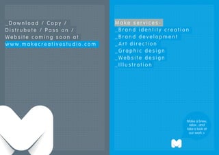 _Download / Copy /           Make services-
Distrubute / Pass on /       _Brand identity creation
Website coming soon at       _Brand development
www.makecreativestudio.com   _Art direction
                             _Graphic design
                             _Website design
                             _Illustration




                                                    Make a brew,
                                                      relax...and
                                                    take a look at
                                                      our work >
 