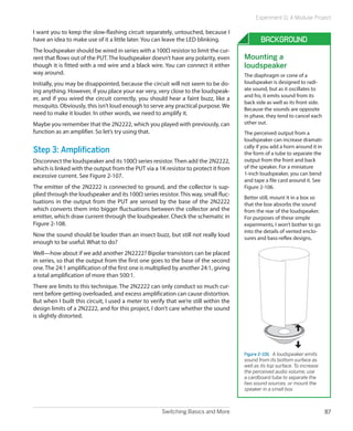 Switching Basics and More 87
Experiment 11: A Modular Project
I want you to keep the slow-flashing circuit separately, untouched, because I
have an idea to make use of it a little later. You can leave the LED blinking.
The loudspeaker should be wired in series with a 100Ω resistor to limit the cur-
rent that flows out of the PUT.The loudspeaker doesn’t have any polarity, even
though it is fitted with a red wire and a black wire. You can connect it either
way around.
Initially, you may be disappointed, because the circuit will not seem to be do-
ing anything. However, if you place your ear very, very close to the loudspeak-
er, and if you wired the circuit correctly, you should hear a faint buzz, like a
mosquito. Obviously, this isn’t loud enough to serve any practical purpose. We
need to make it louder. In other words, we need to amplify it.
Maybe you remember that the 2N2222, which you played with previously, can
function as an amplifier. So let’s try using that.
Step 3: Amplification
Disconnect the loudspeaker and its 100Ω series resistor.Then add the 2N2222,
which is linked with the output from the PUT via a 1K resistor to protect it from
excessive current. See Figure 2-107.
The emitter of the 2N2222 is connected to ground, and the collector is sup-
plied through the loudspeaker and its 100Ω series resistor.This way, small fluc-
tuations in the output from the PUT are sensed by the base of the 2N2222
which converts them into bigger fluctuations between the collector and the
emitter, which draw current through the loudspeaker. Check the schematic in
Figure 2-108.
Now the sound should be louder than an insect buzz, but still not really loud
enough to be useful. What to do?
Well—how about if we add another 2N2222? Bipolar transistors can be placed
in series, so that the output from the first one goes to the base of the second
one.The 24:1 amplification of the first one is multiplied by another 24:1, giving
a total amplification of more than 500:1.
There are limits to this technique. The 2N2222 can only conduct so much cur-
rent before getting overloaded, and excess amplification can cause distortion.
But when I built this circuit, I used a meter to verify that we’re still within the
design limits of a 2N2222, and for this project, I don’t care whether the sound
is slightly distorted.
Background
Mounting a
loudspeaker
The diaphragm or cone of a
loudspeaker is designed to radi-
ate sound, but as it oscillates to
and fro, it emits sound from its
back side as well as its front side.
Because the sounds are opposite
in phase, they tend to cancel each
other out.
The perceived output from a
loudspeaker can increase dramati-
cally if you add a horn around it in
the form of a tube to separate the
output from the front and back
of the speaker. For a miniature
1-inch loudspeaker, you can bend
and tape a file card around it. See
Figure 2-106.
Better still, mount it in a box so
that the box absorbs the sound
from the rear of the loudspeaker.
For purposes of these simple
experiments, I won’t bother to go
into the details of vented enclo-
sures and bass-reflex designs.
Figure 2-106.  A loudspeaker emits
sound from its bottom surface as
well as its top surface. To increase
the perceived audio volume, use
a cardboard tube to separate the
two sound sources, or mount the
speaker in a small box.
 