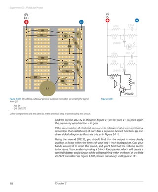 Experiment 11: A Modular Project
Chapter 288
R1
R2
R3
Q1
Q3
C1
D1
R4
R7
Q2
C2
L1
R8
R5
R6
6V
DC
Figure 2-107.  By adding a 2N2222 general-purpose transistor, we amplify the signal
from Q2:
	 R8: 1K
	 Q3: 2N2222
Other components are the same as in the previous step in constructing this circuit.
100
33K
15K
470K
27K
2.2uF
.0047uF
27K
1K
470K
2N6027
2N6027
2N2222
6V
DC
Figure 2-108
Add the second 2N2222 as shown in Figure 2-109. In Figure 2-110, once again
the previously wired section is in gray.
If the accumulation of electrical components is beginning to seem confusing,
remember that each cluster of parts has a separate defined function. We can
draw a block diagram to illustrate this, as in Figure 2-112.
Using the second 2N2222, you should find that the output is more clearly
audible, at least within the limits of your tiny 1-inch loudspeaker. Cup your
hands around it to direct the sound, and you’ll find that the volume seems
to increase. You can also try using a 3-inch loudspeaker, which will create a
generally better audio output while still remaining within the limits of the little
2N2222 transistor. See Figure 2-106, shown previously, and Figure 2-111.
 
