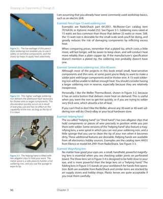 Shopping List: Experiments 12 Through 15
Chapter 396
I am assuming that you already have some commonly used workshop basics,
such as an electric drill.
Essential: Pencil-type 15-watt soldering iron
Examples are RadioShack part 64-2051, McMaster-Carr catalog item
7016A34, or Xytronic model 252. See Figure 3-1. Soldering irons rated at
15 watts are less common than those that deliver 25 watts or more. Still,
the 15-watt size is desirable for the small-scale work you’ll be doing, and
greatly reduces the risk of damaging components by inflicting excess
heat.
When comparing prices, remember that a plated tip, which costs a little
more, will last longer, will be easier to keep clean, and will conduct heat
more reliably than a plain copper tip. If the manufacturer’s specification
doesn’t mention a plated tip, the soldering iron probably doesn’t have
one.
Essential: General-duty soldering iron, 30 to 40 watts
Although most of the projects in this book entail small, heat-sensitive
components and thin wire, at some point you’re likely to want to make a
solder joint with larger components and/or thicker wire. A 15-watt solder-
ing iron will be unable to deliver enough heat.You should consider having
a larger soldering iron in reserve, especially because they are relatively
inexpensive.
Personally, I like the Weller Therma-Boost, shown in Figure 3-2, because
it has an extra button that delivers more heat on demand. This is useful
when you want the iron to get hot quickly, or if you are trying to solder
very thick wire, which absorbs a lot of heat.
If you can’t find or don’t like the Weller, almost any 30-watt or 40-watt sol-
dering iron will do. Check eBay or your local hardware store.
Essential: Helping hand
The so-called “helping hand” (or “third hand”) has two alligator clips that
hold components or pieces of wire precisely in position while you join
them with solder. Some versions of the“helping hand”also feature a mag-
nifying lens, a wire spiral in which you can rest your soldering iron, and a
little sponge that you use to clean the tip of your iron when it becomes
dirty. These additional features are desirable. Helping hands are available
from all electronics hobby sources. Examples are the catalog item HH55
from Elenco or model 64-2991 from RadioShack. See Figure 3-3.
Essential: Magnifying lens
No matter how good your eyes are, a small, handheld, powerful magnify-
ing lens is essential when you are checking solder joints on perforated
board. The three-lens set in Figure 3-4 is designed to be held close to your
eye, and is more powerful than the large lens on a “helping hand.” The
folding lens in Figure 3-5 stands on your workbench for hands-free opera-
tion. Both are available from RadioShack and similar items are stocked by
art supply stores and hobby shops. Plastic lenses are quite acceptable if
you treat them carefully.
Figure 3-1.  The low wattage of this pencil-
style soldering iron enables you to use it
safely on sensitive components, and the
sharp tip helps to apply heat selectively.
Figure 3-2.  This higher-wattage soldering
iron delivers the additional heat necessary
for thicker wire or larger components. The
discoloration quickly occurs as a result
of everyday use and has no effect on the
capability of the iron, as long as the tip of
it is clean.
Figure 3-3.  The helping hand is fitted with
two alligator clips to hold your work. The
metal spiral is a safe place to holster a hot
soldering iron, and you use the sponge to
wipe its tip.
 