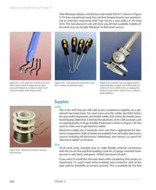 Shopping List: Experiments 12 Through 15
Chapter 3100
I like Mitutoyo calipers, and the low-end model 505-611 (shown in Figure
3-19) does everything I need.You can find cheaper brands, but economiz-
ing on precision measuring tools may not be a wise policy in the long
term. The manufacturer’s site will show you all their available models, af-
ter which you can Google“Mitutoyo”to find retail sources.
Figure 3-17.  You spin this countersink tool
like a hand crank to add just the right
amount of bevel to a hole, so that it will
accommodate a flat-head screw.
Figure 3-18.  This pick-and-hook set is use-
ful in many unexpected ways.
Figure 3-19.  Calipers can be digital (which
automatically convert from millimeters to
1/64 inch to 1/1,000 inch), or analog like
these (so you never need to worry about a
dead battery).
Supplies
Solder
This is the stuff that you will melt to join components together on a per-
manent (we hope) basis. You need some very thin solder, size 0.022 inches,
for very small components, and thicker solder, 0.05 inches, for heavier items.
Avoid buying solder that is intended for plumbers, or for craft purposes such
ascreatingjewelry.ArangeofsolderthicknessesisshowninFigure3-20.You
want to make sure to get lead-free solder.
Electronics solder has a nonacidic rosin core that is appropriate for elec-
tronic components. Rolls of solder are available from all hobby-electronics
sources including All Electronics, RadioShack, and Jameco, or search for
“electronic solder”on Amazon.
Wire
You’ll need some stranded wire to make flexible external connections
with the circuit that you’ll be building. Look for 22-gauge stranded hook-
up wire, in red, black, and green, 10 feet (minimum) of each.
If you want to install the intrusion alarm after completing that project in
Experiment 15, you’ll need white-insulated two-conductor wire of the
type sold for doorbells or furnace controls. This is available by the foot
Figure 3-20.  Spools of solder in various
thicknesses.
 