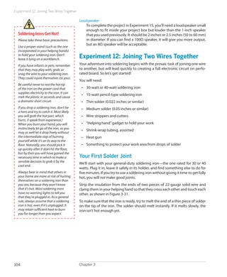 Experiment 12: Joining Two Wires Together
Chapter 3104
Loudspeaker
To complete the project in Experiment 15, you’ll need a loudspeaker small
enough to fit inside your project box but louder than the 1-inch speaker
that you used previously. It should be 2 inches or 2.5 inches (50 to 60 mm)
in diameter. If you can find a 100Ω speaker, it will give you more output,
but an 8Ω speaker will be acceptable.
Experiment 12: Joining Two Wires Together
Your adventure into soldering begins with the prosaic task of joining one wire
to another, but will lead quickly to creating a full electronic circuit on perfo-
rated board. So let’s get started!
You will need:
•	 30-watt or 40-watt soldering iron
•	 15-watt pencil-type soldering iron
•	 Thin solder (0.022 inches or similar)
•	 Medium solder (0.05 inches or similar)
•	 Wire strippers and cutters
•	 “Helping hand”gadget to hold your work
•	 Shrink-wrap tubing, assorted
•	 Heat gun
•	 Something to protect your work area from drops of solder
Your First Solder Joint
We’ll start with your general-duty soldering iron—the one rated for 30 or 40
watts. Plug it in, leave it safely in its holder, and find something else to do for
five minutes. If you try to use a soldering iron without giving it time to get fully
hot, you will not make good joints.
Strip the insulation from the ends of two pieces of 22-gauge solid wire and
clamp them in your helping hand so that they cross each other and touch each
other, as shown in Figure 3-31.
To make sure that the iron is ready, try to melt the end of a thin piece of solder
on the tip of the iron. The solder should melt instantly. If it melts slowly, the
iron isn’t hot enough yet.
Soldering Irons Get Hot!
Please take these basic precautions:
Use a proper stand (such as the one
incorporated in your helping hands)
to hold your soldering iron. Don’t
leave it lying on a workbench.
If you have infants or pets, remember
that they may play with, grab, or
snag the wire to your soldering iron.
They could injure themselves (or you).
Be careful never to rest the hot tip
of the iron on the power cord that
supplies electricity to the iron. It can
melt the plastic in seconds and cause
a dramatic short circuit.
If you drop a soldering iron, don’t be
a hero and try to catch it. Most likely
you will grab the hot part, which
hurts. (I speak from experience.)
When you burn your hand, you will
instinctively let go of the iron, so you
may as well let it drop freely without
the intermediate step of burning
yourself while it’s on its way to the
floor. Naturally, you should pick it
up quickly after it does hit the floor,
but by then you will have gained the
necessary time in which to make a
sensible decision to grab it by the
cool end.
Always bear in mind that others in
your home are more at risk of hurting
themselves on a soldering iron than
you are, because they won’t know
that it’s hot. Most soldering irons
have no warning lights to tell you
that they’re plugged in. As a general
rule, always assume that a soldering
iron is hot, even if it’s unplugged. It
may retain sufficient heat to burn
you for longer than you expect.
 