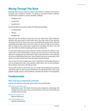 Preface xi
Fundamentals
Moving Through This Book
Basically there are two ways to present information in a book of this kind: in
tutorials and in reference sections. I’m going to use both of these methods.
You’ll find the tutorials in sections headed as follows:
•	 Shopping Lists
•	 Using Tools
•	 Experiments
You’ll find reference sections under the following headings:
•	 Fundamentals
•	 Theory
•	 Background
How you use the sections is up to you. You can skip many of the reference
sections and come back to them later. But if you skip many of the tutorials,
this book won’t be of much use to you. Learning by discovery means that you
absolutely, positively have to do some hands-on work, and this in turn means
that you have to buy some basic components and play with them. You will
gain very little by merely imagining that you are doing this.
It’s easy and inexpensive to buy what you need. In almost any urban or sub-
urban area in the United States, chances are you live near a store that sells
electronic components and some basic tools to work with them. I am referring,
of course, to RadioShack franchises. Some Shacks have more components than
others, but almost all of them have the basics that you’ll need.
You can also visit auto supply stores such as AutoZone and Pep Boys for basics
such as hookup wire, fuses, and switches, while stores such as Ace Hardware,
Home Depot, and Lowe’s will sell you tools.
If you prefer to buy via mail order, you can easily find everything you need by
searching online. In each section of the book, I’ll include the URLs of the most
popular supply sources, and you’ll find a complete list of URLs in the appendix.
Fundamentals
Mail-ordering components and tools
Here are the primary mail-order sources that I use myself online:
http://www.radioshack.com
RadioShack, a.k.a. The Shack. For tools and components. Not always the
cheapest, but the site is easy and convenient, and some of the tools are
exactly what you need.
http://www.mouser.com
Mouser Electronics.
http://www.digikey.com
Digi-Key Corporation.
 