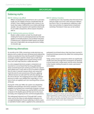 Experiment 12: Joining Two Wires Together
Chapter 3106
Background
Soldering myths
Myth #1: Soldering is very difficult.
Millions of people have learned how to do it, and statis-
tically, you are unlikely to be less coordinated than all
of them. I have a lifelong problem with a tremor in my
hands that makes it difficult for me to hold small things
steadily. I also get impatient with repetitive detail work.
If I can solder components, almost anyone should be
able to.
Myth #2: Soldering involves poisonous chemicals.
Modern solder contains no lead. You should avoid
inhaling the fumes for prolonged periods, but that also
applies to everyday products such as bleach and paint.
If soldering was a significant health hazard, we should
have seen a high death rate among electronics hobby-
ists decades ago.
Myth #3: Soldering is hazardous.
A soldering iron is less hazardous than the kind of iron
that you might use to iron a shirt, because it delivers
less heat. In fact, in my experience, soldering is safer
than most activities in a typical home or basement
workshop. That doesn’t mean you can be careless!
Soldering alternatives
As recently as the 1950s, connections inside electronic ap-
pliances such as radio sets were still being hand-soldered by
workers on production lines. But the growth of telephone
exchanges created a need for a faster way to make large
numbers of rapid, reliable point-to-point wiring connec-
tions, and“wire wrap”became a viable alternative.
In a wire-wrapped electronics project, components are
mounted on a circuit board that has long, gold-plated,
sharp-cornered square pins sticking out of the rear. Special
silver-plated wire is used, with an inch of insulation stripped
from its ends. A manual or power-driven wire-wrap tool
twirls the end of a wire around one of the pins, applying
sufficient tension to“cold-weld”the soft silver plating of
the wire to the pin. The wrapping process exerts sufficient
pressure to make a very reliable joint, especially as 7 to 9
turns of wire are applied, each turn touching all four corners
of the pin.
During the 1970s and 1980s, this system was adopted by
hobbyists who built their own home computers. A wire-
wrapped circuit board from a hand-built computer is shown
in Figure 3-37. The technique was used by NASA to wire the
computer in the Apollo spacecraft that went to the moon,
but today, wire-wrapping has few commercial applications.
The widespread industrial use of“through-hole”compo-
nents, such as the chips on early desktop computers, en-
couraged development of wave soldering, in which a wave
or waterfall of molten solder is applied to the underside of a
preheated circuit board where chips have been inserted. A
masking technique prevents the solder from sticking where
it isn’t wanted.
Today, surface-mount components (which are significantly
smaller than their through-hole counterparts) are glued to
a circuit board with a solder paste, and the entire assembly
is then heated, melting the paste to create a permanent
connection.
Figure 3-37.  This picture shows some of the wire-wrapping in
Steve Chamberlin’s custom-built, retro 8-bit CPU and com-
puter. “Back in the day,” connecting such a network of wires
with solder joints would have been unduly time-consuming and
prone to faults. Photo credit: Steve Chamberlin.
 